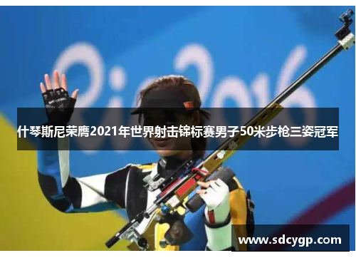 什琴斯尼荣膺2021年世界射击锦标赛男子50米步枪三姿冠军